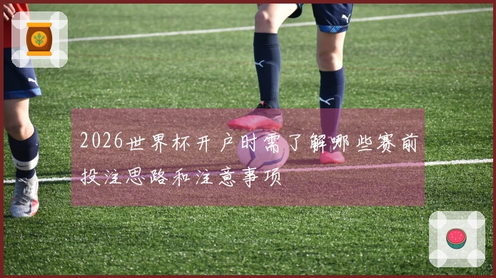 2026世界杯开户时需了解哪些赛前投注思路和注意事项