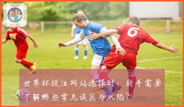 世界杯投注网站选择时，新手需要了解哪些常见误区与坑陷？