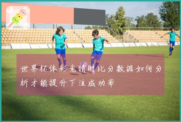 世界杯体彩竞猜时比分数据如何分析才能提升下注成功率