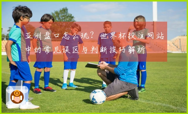 亚洲盘口怎么玩？世界杯投注网站中的常见误区与判断技巧解析